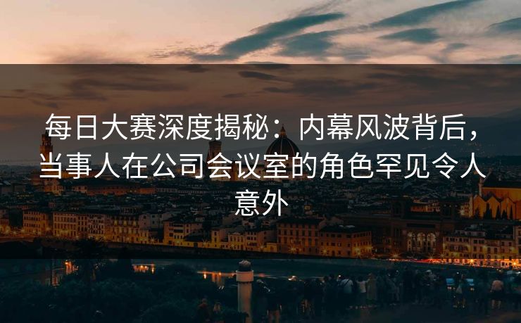 每日大赛深度揭秘：内幕风波背后，当事人在公司会议室的角色罕见令人意外  第1张