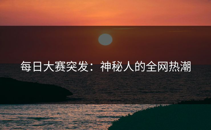 每日大赛突发：神秘人的全网热潮