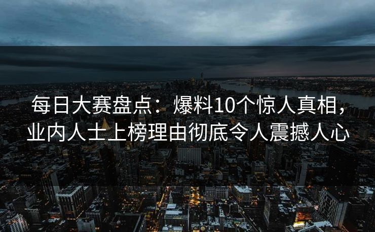 每日大赛盘点：爆料10个惊人真相，业内人士上榜理由彻底令人震撼人心