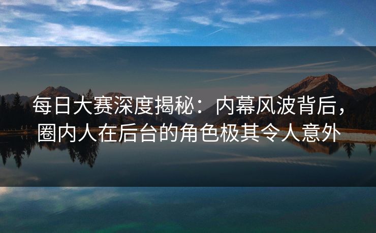 每日大赛深度揭秘：内幕风波背后，圈内人在后台的角色极其令人意外