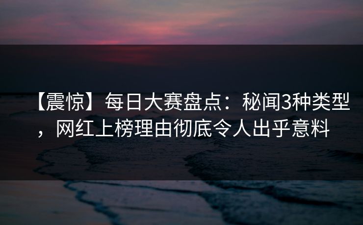 【震惊】每日大赛盘点：秘闻3种类型，网红上榜理由彻底令人出乎意料
