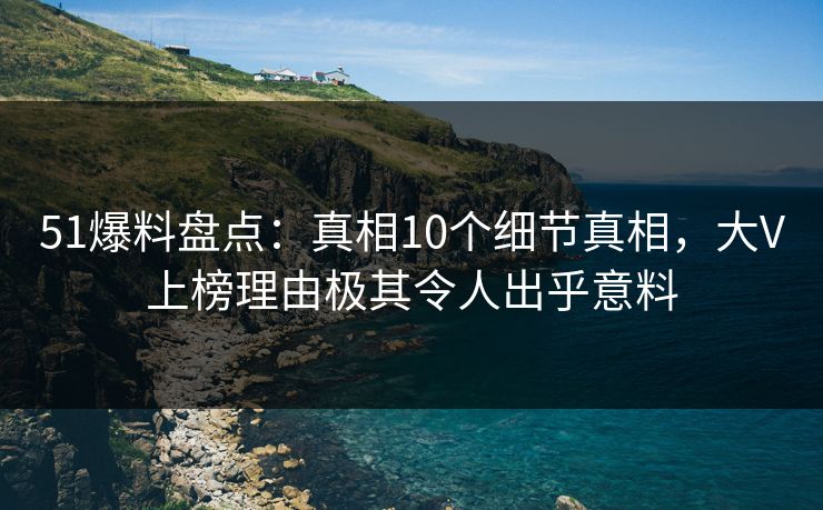 51爆料盘点：真相10个细节真相，大V上榜理由极其令人出乎意料
