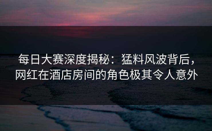 每日大赛深度揭秘：猛料风波背后，网红在酒店房间的角色极其令人意外  第1张