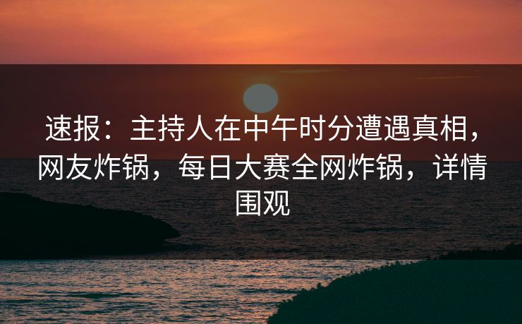 速报：主持人在中午时分遭遇真相，网友炸锅，每日大赛全网炸锅，详情围观  第1张