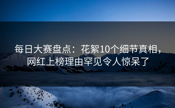 每日大赛盘点：花絮10个细节真相，网红上榜理由罕见令人惊呆了  第1张