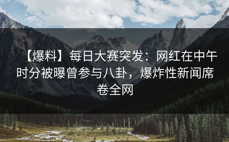 【爆料】每日大赛突发：网红在中午时分被曝曾参与八卦，爆炸性新闻席卷全网  第1张
