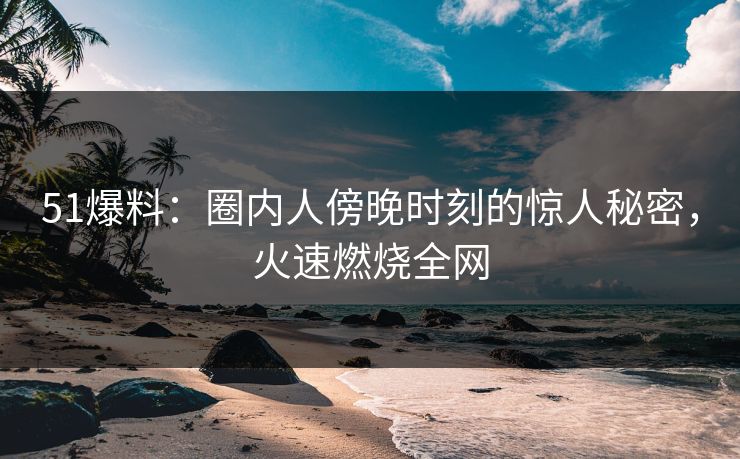 51爆料：圈内人傍晚时刻的惊人秘密，火速燃烧全网  第1张