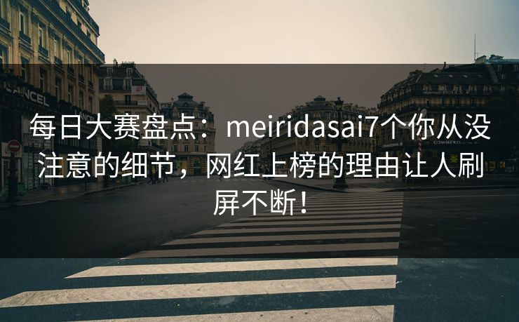 每日大赛盘点：meiridasai7个你从没注意的细节，网红上榜的理由让人刷屏不断！