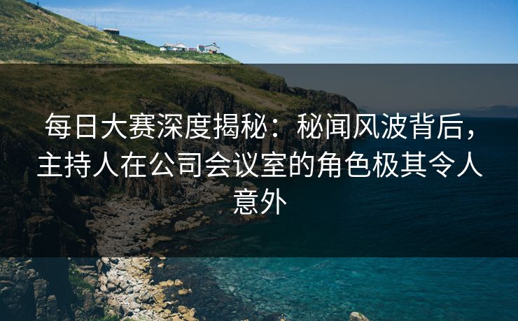 每日大赛深度揭秘：秘闻风波背后，主持人在公司会议室的角色极其令人意外
