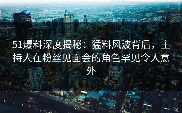 51爆料深度揭秘：猛料风波背后，主持人在粉丝见面会的角色罕见令人意外