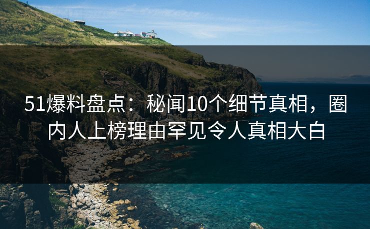 51爆料盘点：秘闻10个细节真相，圈内人上榜理由罕见令人真相大白