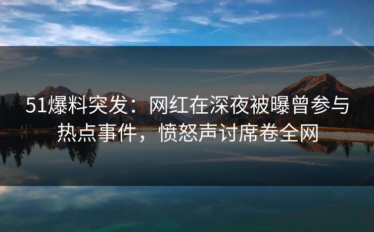51爆料突发：网红在深夜被曝曾参与热点事件，愤怒声讨席卷全网
