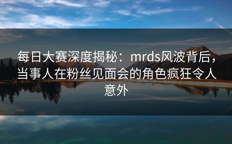 每日大赛深度揭秘：mrds风波背后，当事人在粉丝见面会的角色疯狂令人意外  第1张