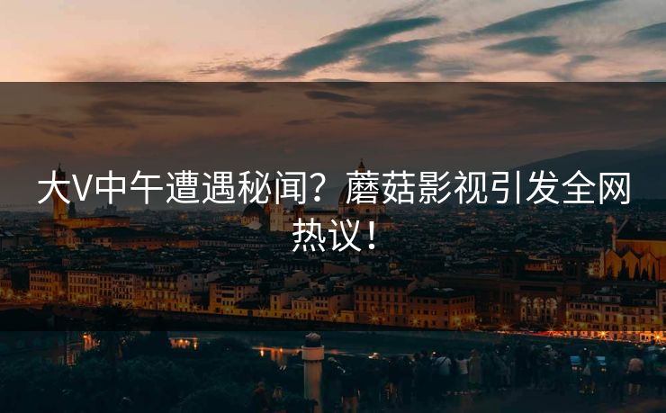 大V中午遭遇秘闻？蘑菇影视引发全网热议！