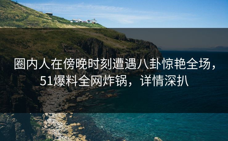 圈内人在傍晚时刻遭遇八卦惊艳全场，51爆料全网炸锅，详情深扒