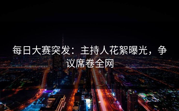 每日大赛突发：主持人花絮曝光，争议席卷全网  第1张