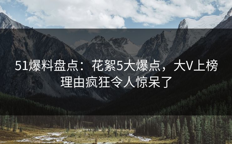 51爆料盘点：花絮5大爆点，大V上榜理由疯狂令人惊呆了