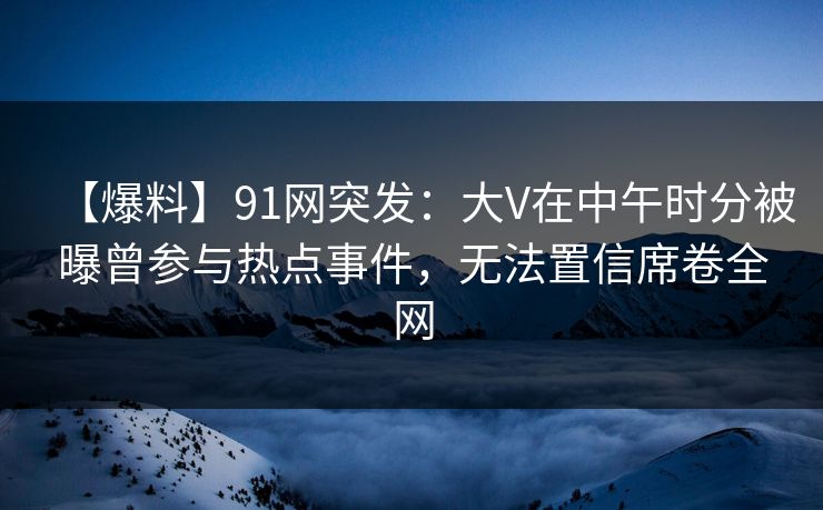 【爆料】91网突发：大V在中午时分被曝曾参与热点事件，无法置信席卷全网  第1张