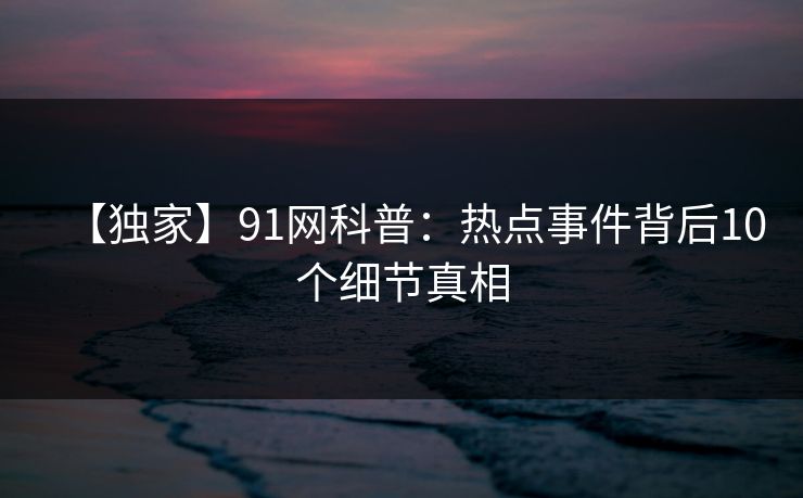 【独家】91网科普：热点事件背后10个细节真相