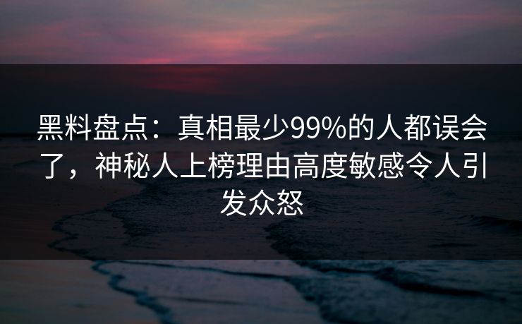 黑料盘点：真相最少99%的人都误会了，神秘人上榜理由高度敏感令人引发众怒