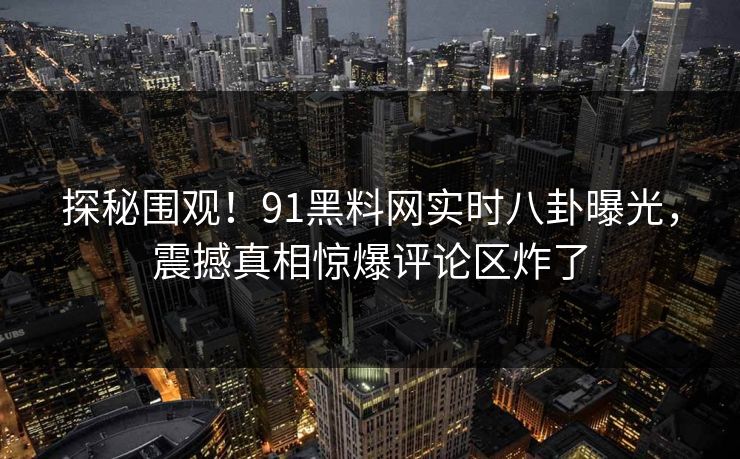 探秘围观！91黑料网实时八卦曝光，震撼真相惊爆评论区炸了