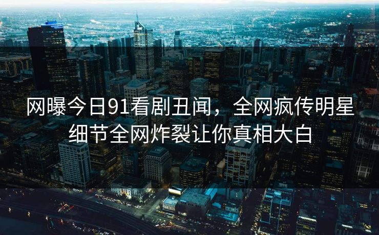 网曝今日91看剧丑闻，全网疯传明星细节全网炸裂让你真相大白
