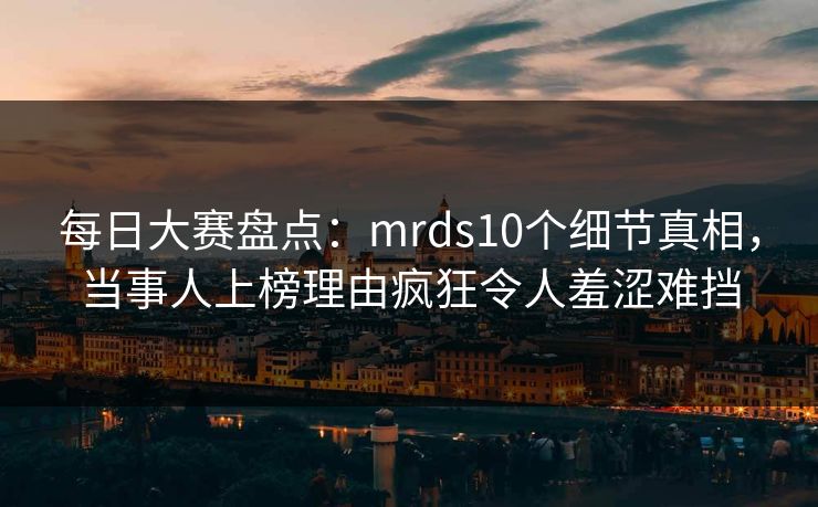 每日大赛盘点：mrds10个细节真相，当事人上榜理由疯狂令人羞涩难挡
