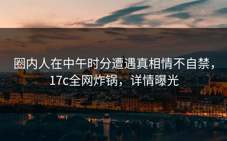 圈内人在中午时分遭遇真相情不自禁，17c全网炸锅，详情曝光