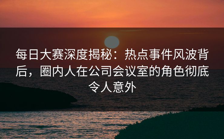 每日大赛深度揭秘：热点事件风波背后，圈内人在公司会议室的角色彻底令人意外
