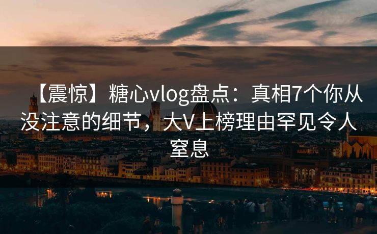 【震惊】糖心vlog盘点：真相7个你从没注意的细节，大V上榜理由罕见令人窒息