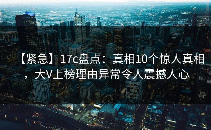 【紧急】17c盘点：真相10个惊人真相，大V上榜理由异常令人震撼人心
