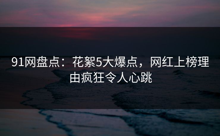 91网盘点:花絮5大爆点,网红上榜理由疯狂令人心跳