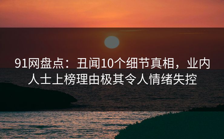 91网盘点：丑闻10个细节真相，业内人士上榜理由极其令人情绪失控