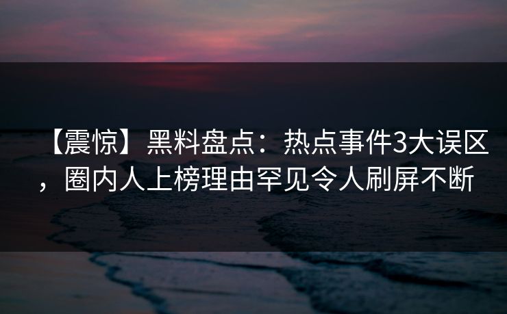 【震惊】黑料盘点：热点事件3大误区，圈内人上榜理由罕见令人刷屏不断