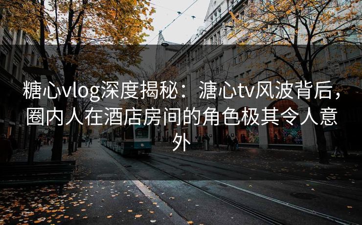 糖心vlog深度揭秘：溏心tv风波背后，圈内人在酒店房间的角色极其令人意外
