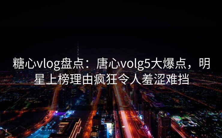 糖心vlog盘点：唐心volg5大爆点，明星上榜理由疯狂令人羞涩难挡