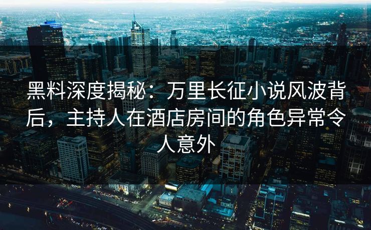 黑料深度揭秘：万里长征小说风波背后，主持人在酒店房间的角色异常令人意外