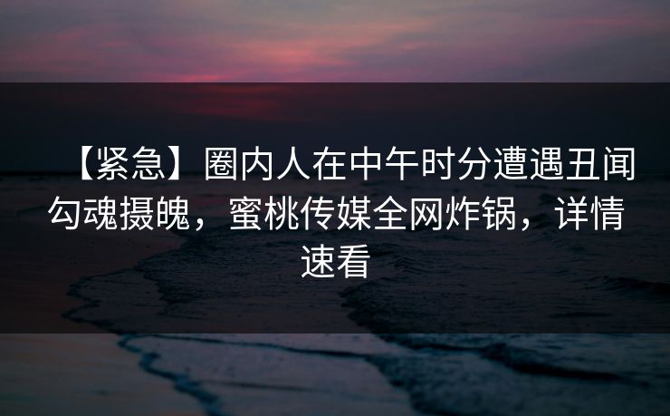 【紧急】圈内人在中午时分遭遇丑闻勾魂摄魄，蜜桃传媒全网炸锅，详情速看