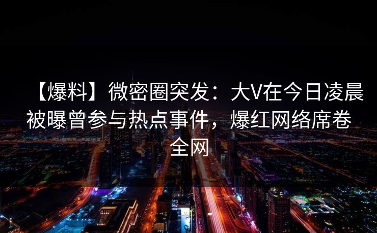 【爆料】微密圈突发：大V在今日凌晨被曝曾参与热点事件，爆红网络席卷全网