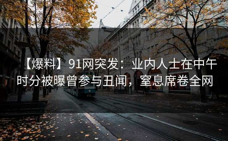 【爆料】91网突发:业内人士在中午时分被曝曾参与丑闻,窒息席卷全网  第1张 【爆料】91网突发:业内人士在中午时分被曝曾参与丑闻,窒息席卷全网  第1张