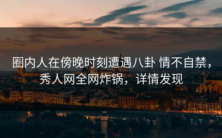 圈内人在傍晚时刻遭遇八卦 情不自禁,秀人网全网炸锅,详情发现 圈内人在傍晚时刻遭遇八卦 情不自禁,秀人网全网炸锅,详情发现
