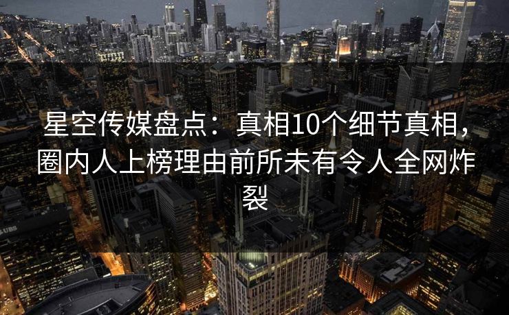 星空传媒盘点：真相10个细节真相，圈内人上榜理由前所未有令人全网炸裂  第1张