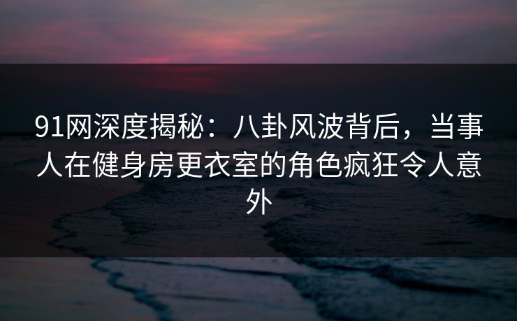 91网深度揭秘：八卦风波背后，当事人在健身房更衣室的角色疯狂令人意外