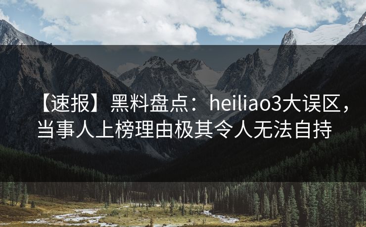 【速报】黑料盘点：heiliao3大误区，当事人上榜理由极其令人无法自持