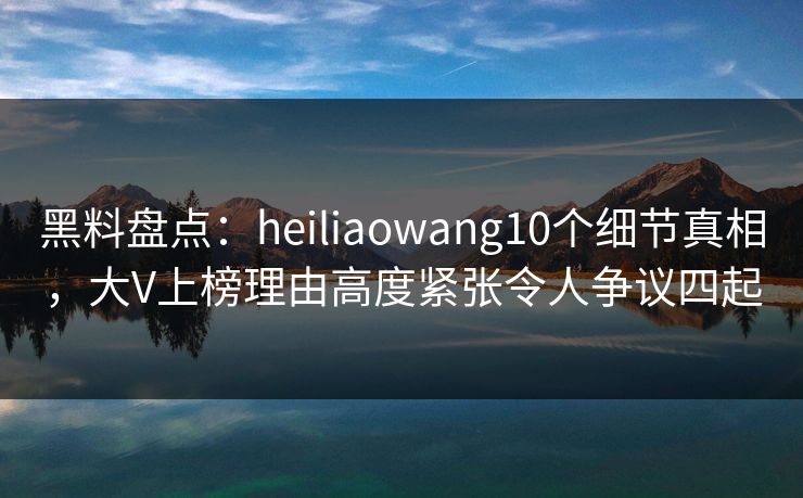 黑料盘点：heiliaowang10个细节真相，大V上榜理由高度紧张令人争议四起
