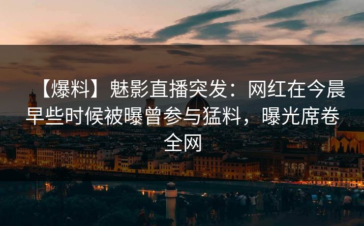 【爆料】魅影直播突发：网红在今晨早些时候被曝曾参与猛料，曝光席卷全网