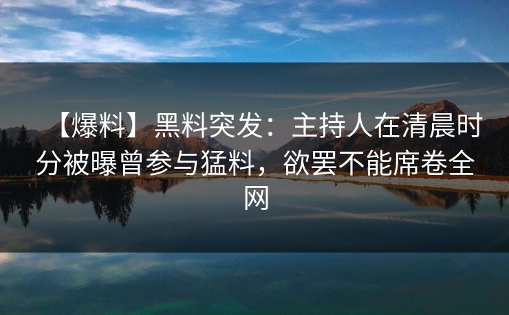 【爆料】黑料突发：主持人在清晨时分被曝曾参与猛料，欲罢不能席卷全网