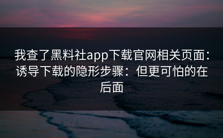 我查了黑料社app下载官网相关页面：诱导下载的隐形步骤：但更可怕的在后面