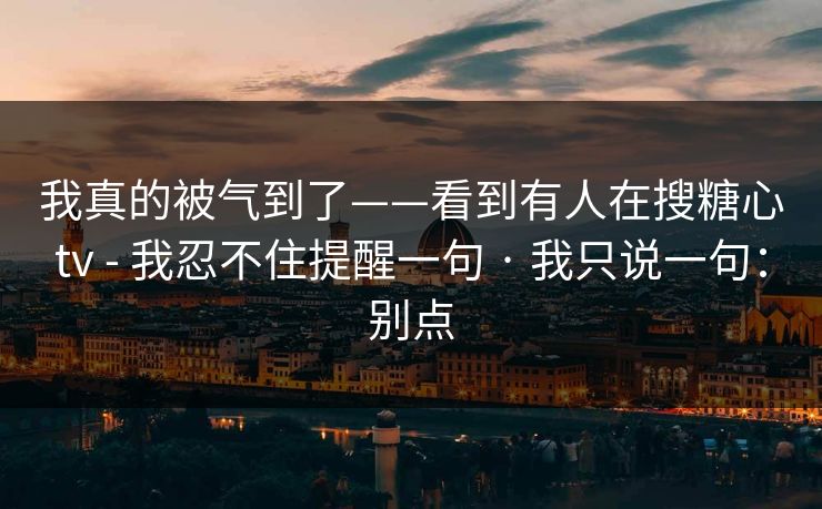 我真的被气到了——看到有人在搜糖心tv - 我忍不住提醒一句 · 我只说一句：别点