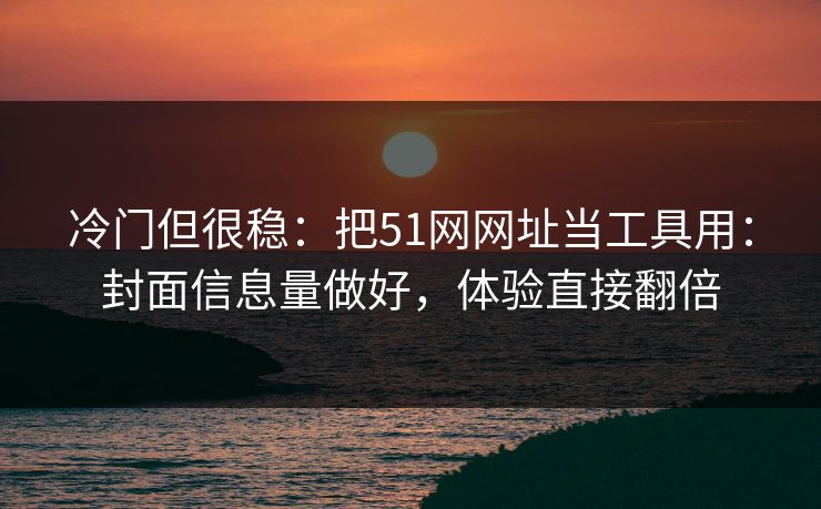 冷门但很稳：把51网网址当工具用：封面信息量做好，体验直接翻倍
